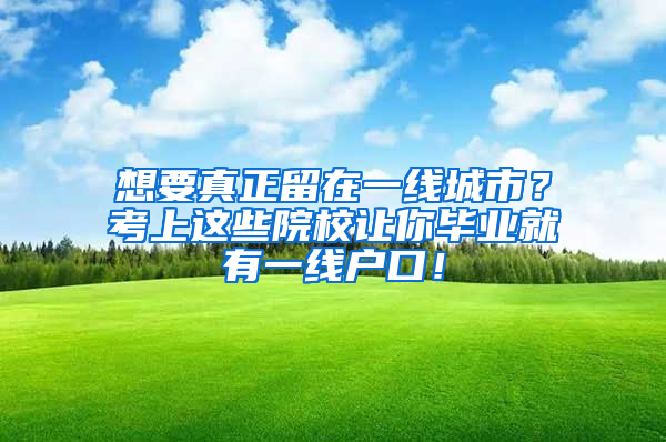 想要真正留在一线城市？考上这些院校让你毕业就有一线户口！