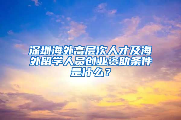 深圳海外高层次人才及海外留学人员创业资助条件是什么？