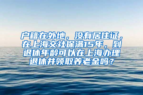 户籍在外地，没有居住证，在上海交社保满15年，到退休年龄可以在上海办理退休并领取养老金吗？