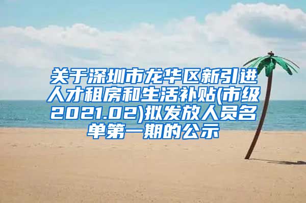 关于深圳市龙华区新引进人才租房和生活补贴(市级2021.02)拟发放人员名单第一期的公示