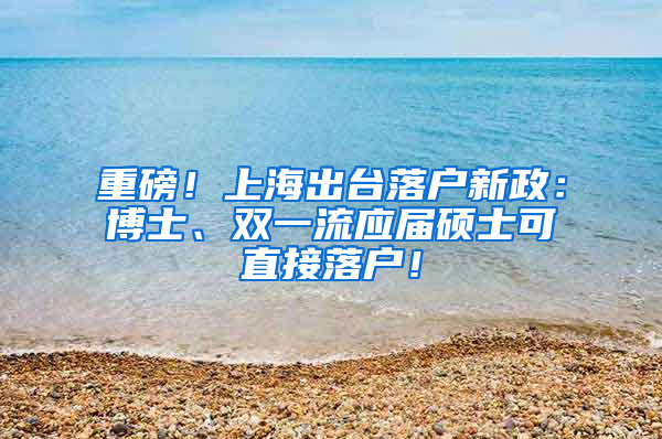 重磅！上海出台落户新政：博士、双一流应届硕士可直接落户！