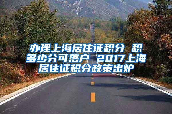 办理上海居住证积分 积多少分可落户 2017上海居住证积分政策出炉