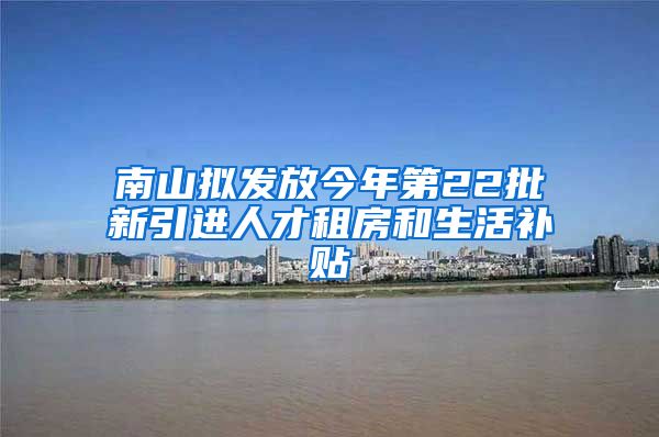 南山拟发放今年第22批新引进人才租房和生活补贴