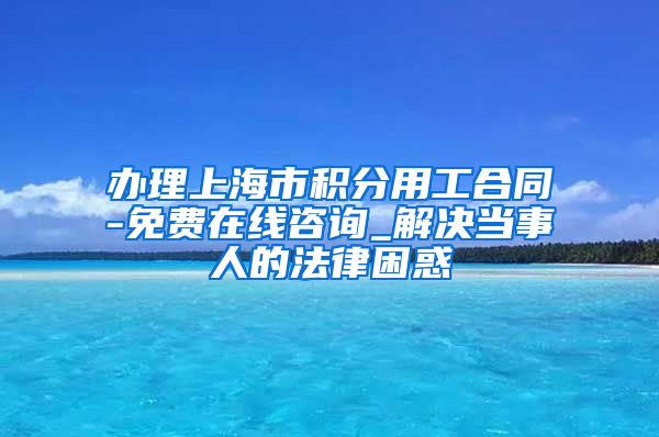 办理上海市积分用工合同-免费在线咨询_解决当事人的法律困惑