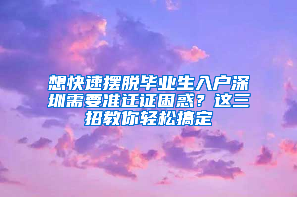 想快速摆脱毕业生入户深圳需要准迁证困惑？这三招教你轻松搞定