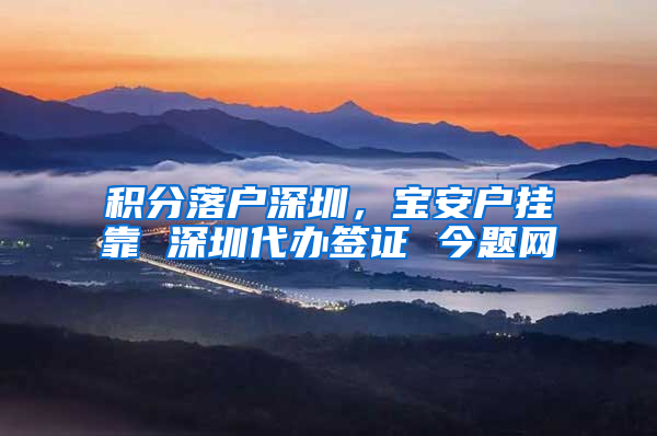 积分落户深圳，宝安户挂靠 深圳代办签证 今题网