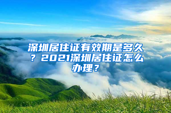 深圳居住证有效期是多久？2021深圳居住证怎么办理？