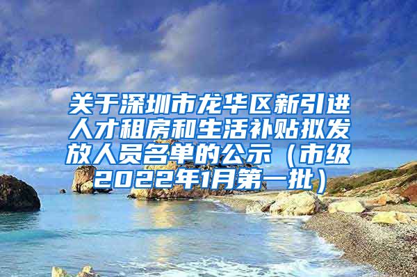 关于深圳市龙华区新引进人才租房和生活补贴拟发放人员名单的公示（市级2022年1月第一批）