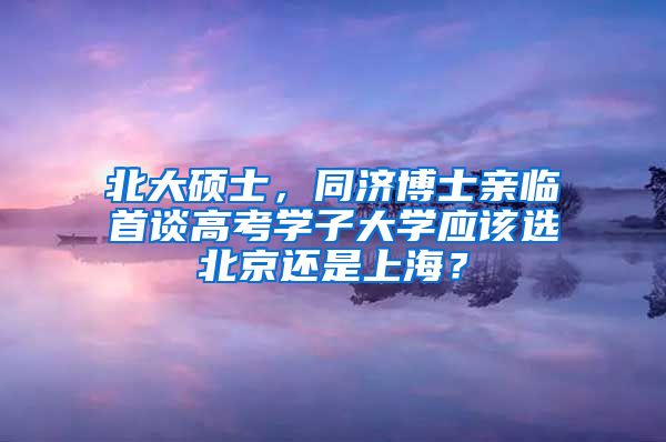 北大硕士，同济博士亲临首谈高考学子大学应该选北京还是上海？