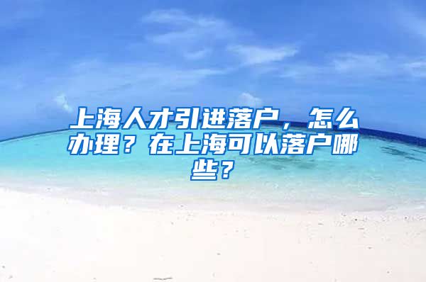 上海人才引进落户，怎么办理？在上海可以落户哪些？