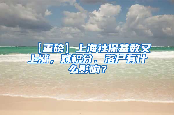【重磅】上海社保基数又上涨，对积分、落户有什么影响？