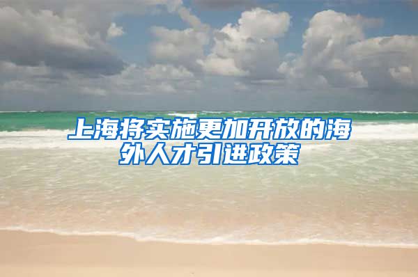 上海将实施更加开放的海外人才引进政策