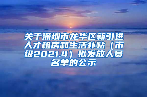 关于深圳市龙华区新引进人才租房和生活补贴（市级2021.4）拟发放人员名单的公示