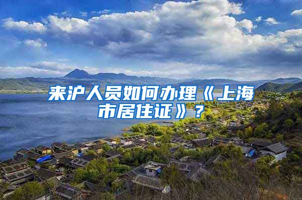 来沪人员如何办理《上海市居住证》？