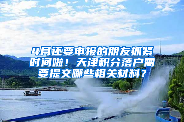 4月还要申报的朋友抓紧时间啦！天津积分落户需要提交哪些相关材料？