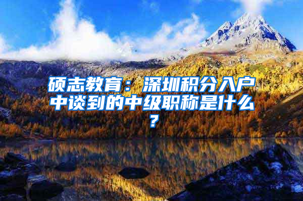 硕志教育：深圳积分入户中谈到的中级职称是什么？