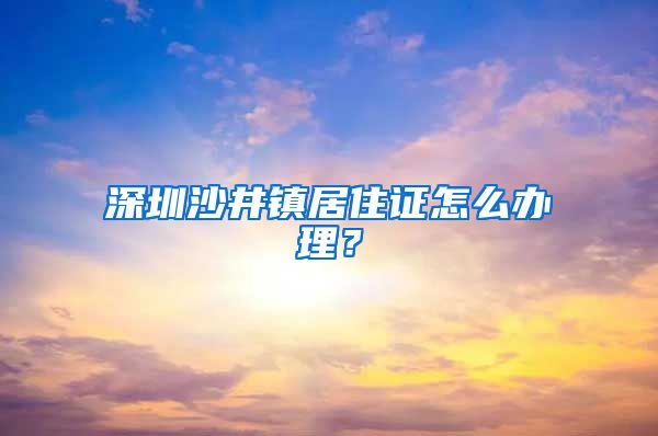 深圳沙井镇居住证怎么办理？