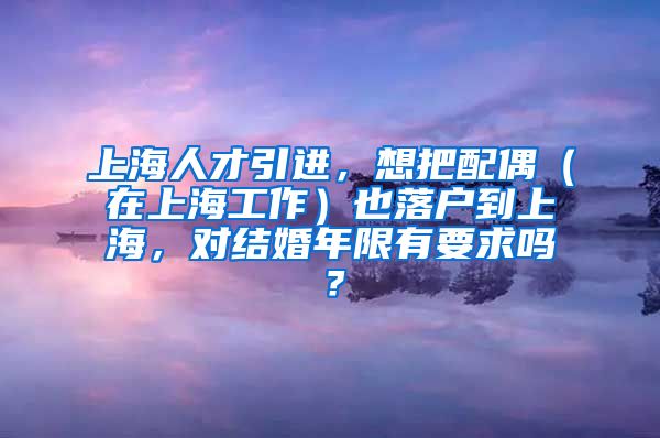 上海人才引进，想把配偶（在上海工作）也落户到上海，对结婚年限有要求吗？