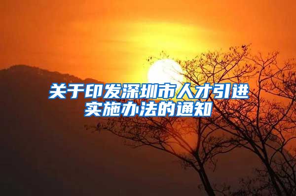 关于印发深圳市人才引进实施办法的通知