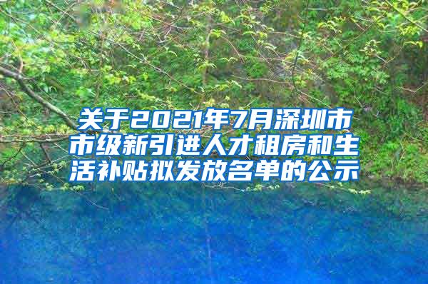 关于2021年7月深圳市市级新引进人才租房和生活补贴拟发放名单的公示