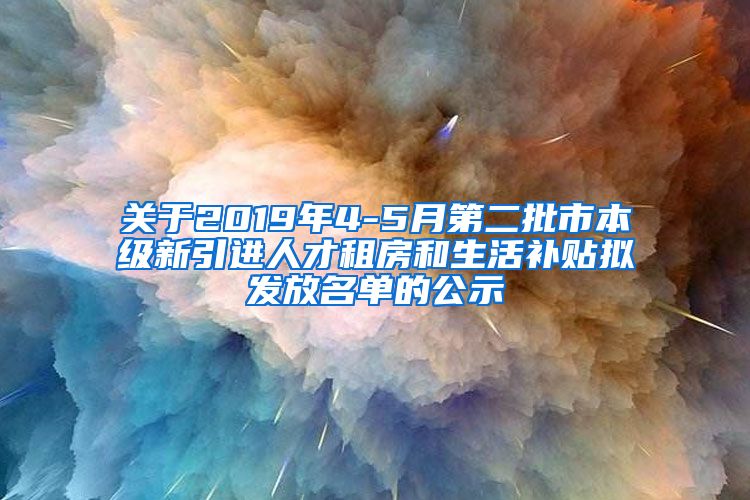 关于2019年4-5月第二批市本级新引进人才租房和生活补贴拟发放名单的公示