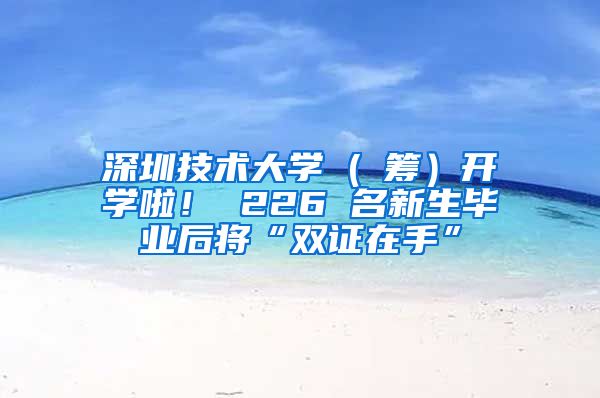 深圳技术大学 ( 筹）开学啦！ 226 名新生毕业后将“双证在手”