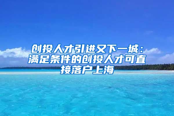 创投人才引进又下一城：满足条件的创投人才可直接落户上海