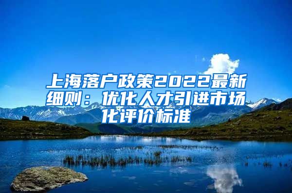 上海落户政策2022最新细则：优化人才引进市场化评价标准