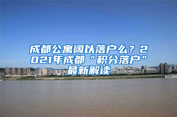 成都公寓阔以落户么？2021年成都“积分落户”最新解读