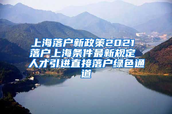 上海落户新政策2021 落户上海条件最新规定 人才引进直接落户绿色通道