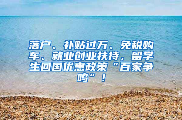 落户、补贴过万、免税购车、就业创业扶持，留学生回国优惠政策“百家争鸣”！