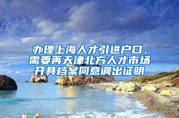 办理上海人才引进户口，需要再天津北方人才市场开具档案同意调出证明