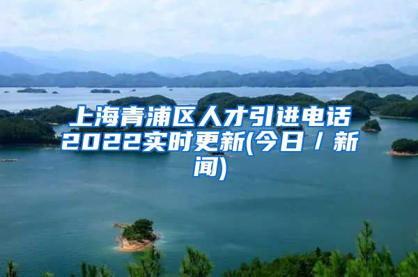 上海青浦区人才引进电话2022实时更新(今日／新闻)