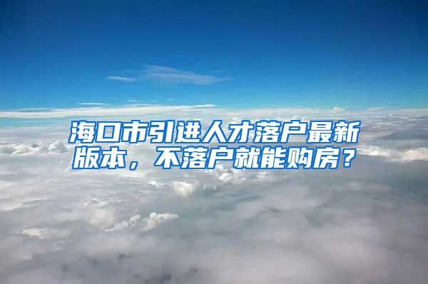 海口市引进人才落户最新版本，不落户就能购房？