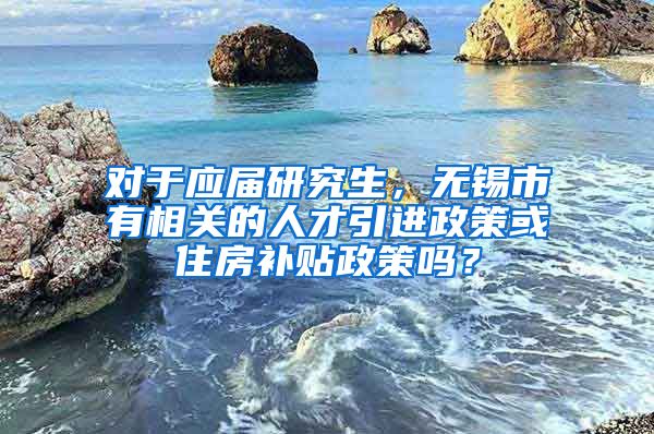 对于应届研究生，无锡市有相关的人才引进政策或住房补贴政策吗？