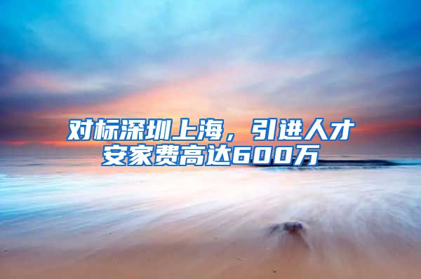 对标深圳上海，引进人才安家费高达600万