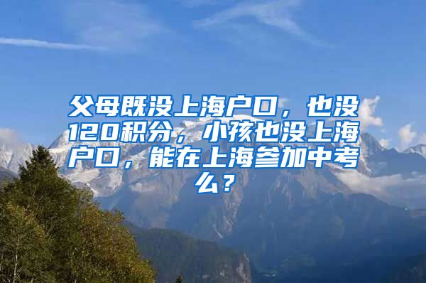 父母既没上海户口，也没120积分，小孩也没上海户口，能在上海参加中考么？