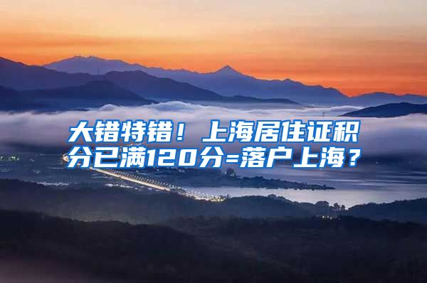 大错特错！上海居住证积分已满120分=落户上海？