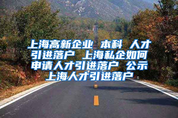 上海高新企业 本科 人才引进落户 上海私企如何申请人才引进落户 公示上海人才引进落户