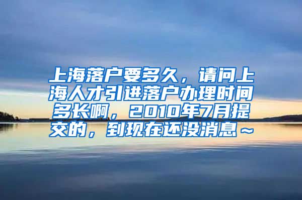 上海落户要多久，请问上海人才引进落户办理时间多长啊，2010年7月提交的，到现在还没消息～