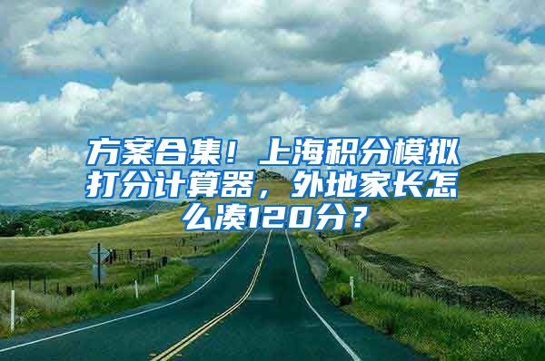 方案合集！上海积分模拟打分计算器，外地家长怎么凑120分？