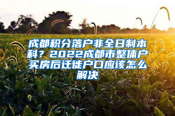 成都积分落户非全日制本科？2022成都市整体户买房后迁徙户口应该怎么解决