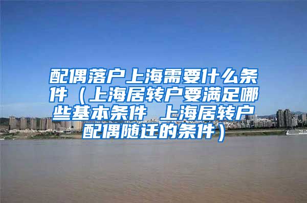 配偶落户上海需要什么条件（上海居转户要满足哪些基本条件 上海居转户配偶随迁的条件）
