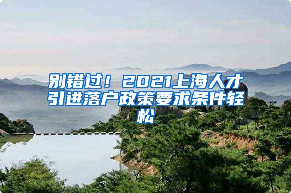 别错过！2021上海人才引进落户政策要求条件轻松