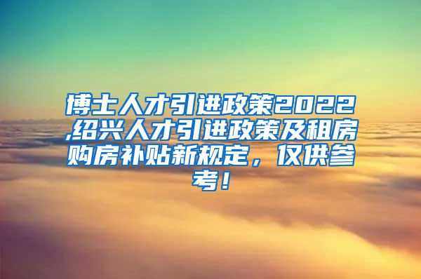 博士人才引进政策2022,绍兴人才引进政策及租房购房补贴新规定，仅供参考！