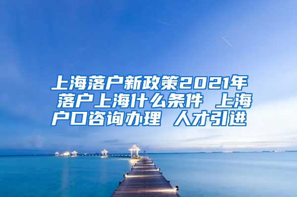 上海落户新政策2021年 落户上海什么条件 上海户口咨询办理 人才引进