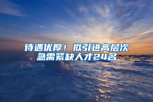 待遇优厚！拟引进高层次急需紧缺人才24名