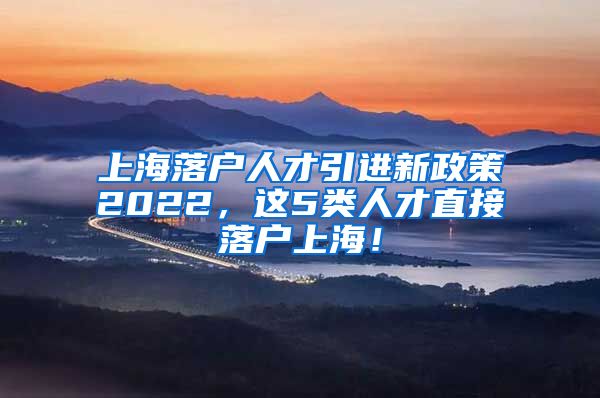 上海落户人才引进新政策2022，这5类人才直接落户上海！