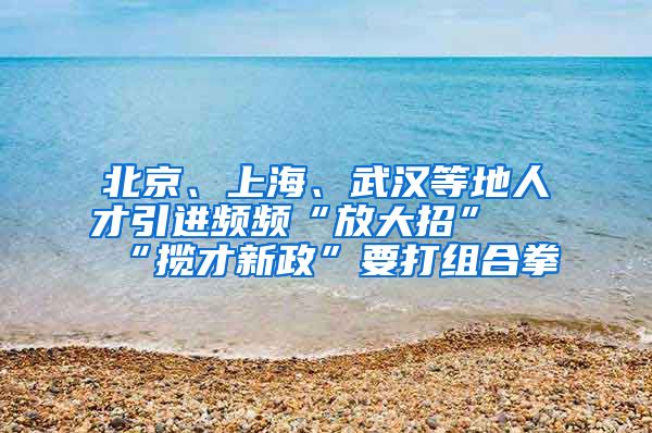 北京、上海、武汉等地人才引进频频“放大招” “揽才新政”要打组合拳