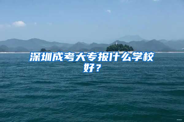 深圳成考大专报什么学校好？